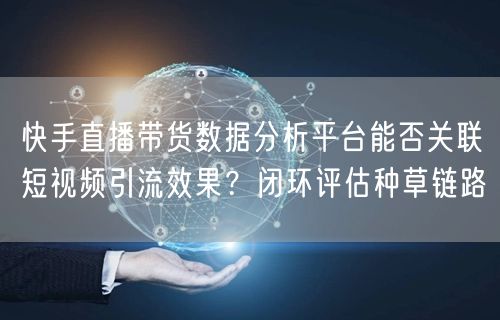 快手直播带货数据分析平台能否关联短视频引流效果？闭环评估种草