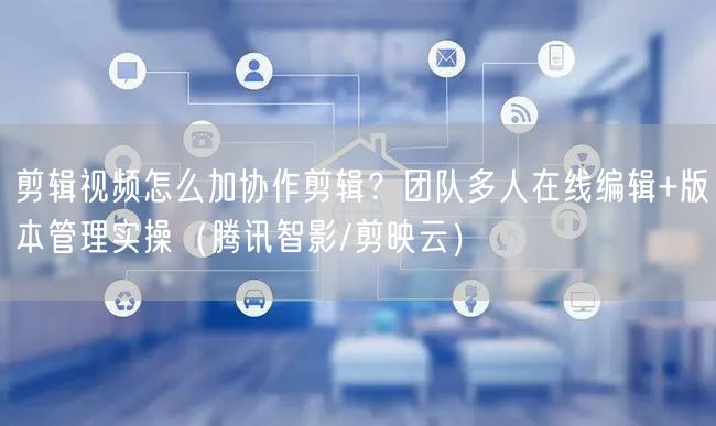 剪辑视频怎么加协作剪辑？团队多人在线编辑+版本管理实操（腾讯