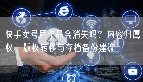 快手卖号后作品会消失吗？内容归属权、版权转移与存档备份建议