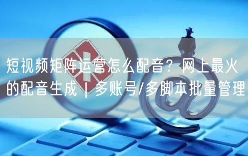 短视频矩阵运营怎么配音？网上最火的配音生成｜多账号/多脚本批量管理