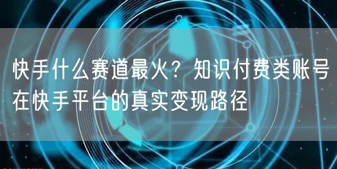 快手什么赛道最火？知识付费类账号在快手平台的真实变现路径