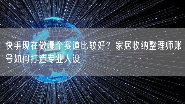 快手现在做哪个赛道比较好？家居收纳整理师账号如何打造专业人设