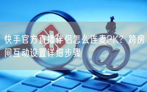快手官方直播伴侣怎么连麦PK？跨房间互动设置详细步骤