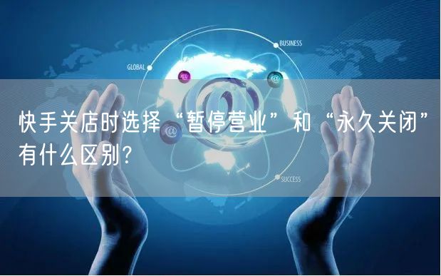 快手关店时选择“暂停营业”和“永久关闭”有什么区别？