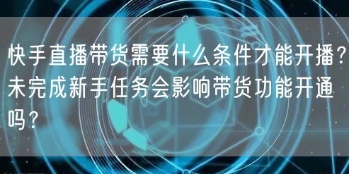 快手直播带货需要什么条件才能开播？未完成新手任务会影响带货功能开通吗？