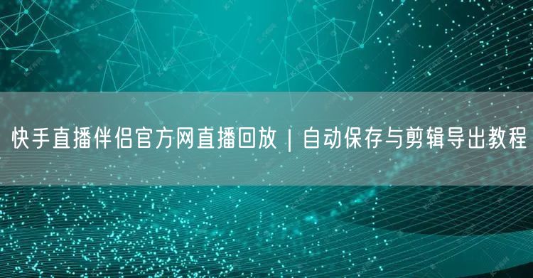 快手直播伴侣官方网直播回放｜自动保存与剪辑导出教程