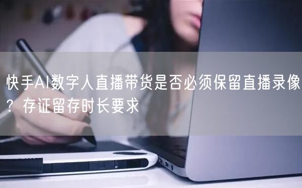 快手AI数字人直播带货是否必须保留直播录像？存证留存时长要求
