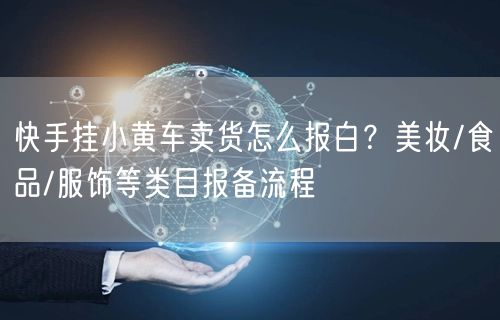 快手挂小黄车卖货怎么报白？美妆/食品/服饰等类目报备流程