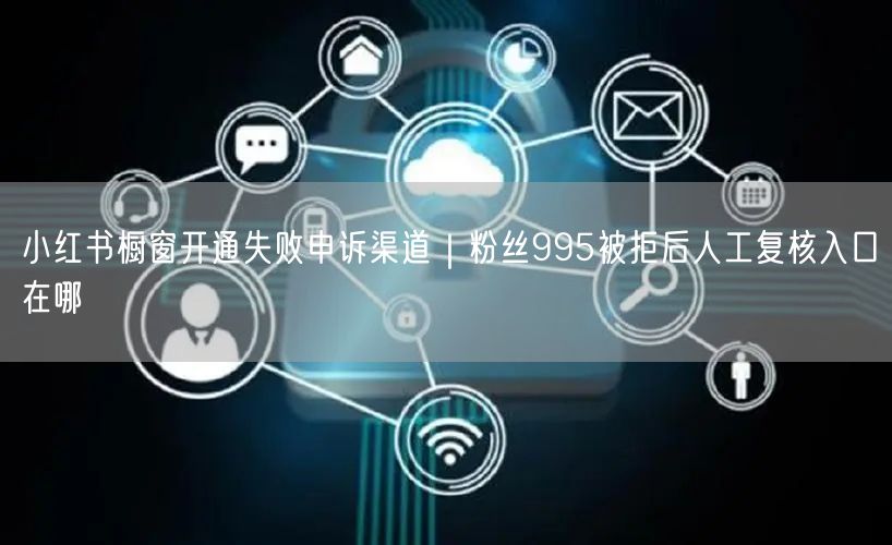 小红书橱窗开通失败申诉渠道｜粉丝995被拒后人工复核入口在哪