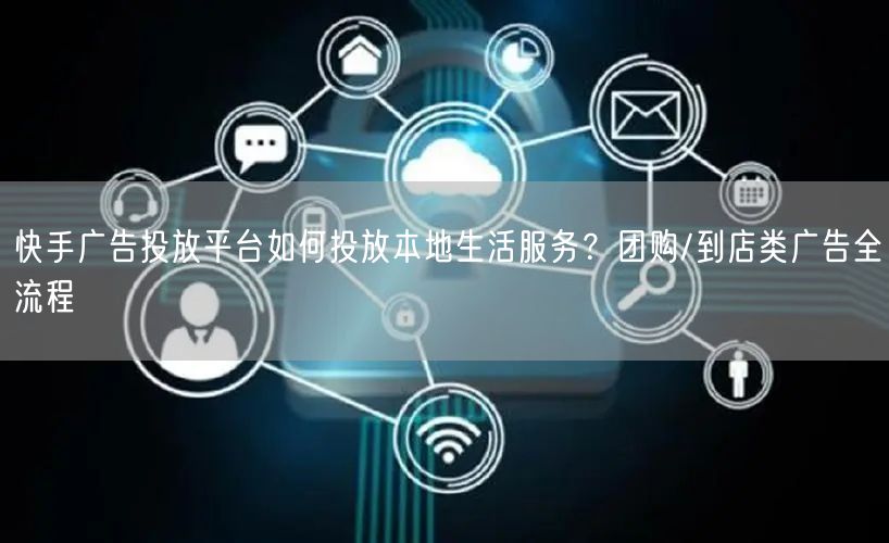 快手广告投放平台如何投放本地生活服务？团购/到店类广告全流程