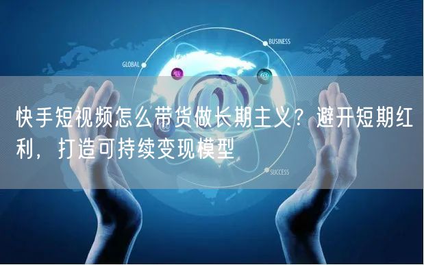 快手短视频怎么带货做长期主义？避开短期红利，打造可持续变现模型