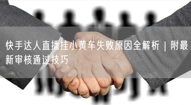 快手达人直播挂小黄车失败原因全解析｜附最新审核通过技巧