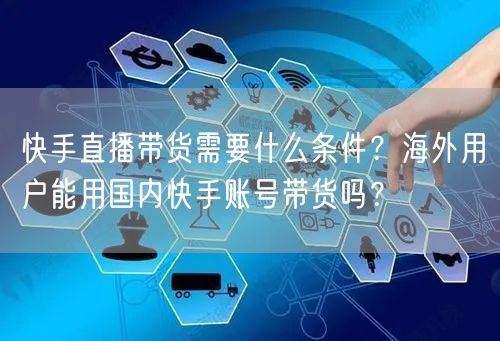 快手直播带货需要什么条件？海外用户能用国内快手账号带货吗？