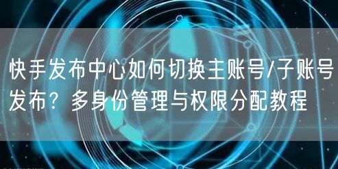 快手发布中心如何切换主账号/子账号发布？多身份管理与权限分配