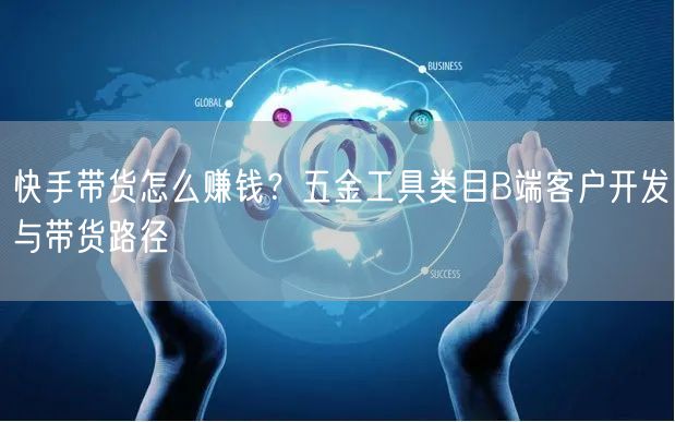 快手带货怎么赚钱？五金工具类目B端客户开发与带货路径