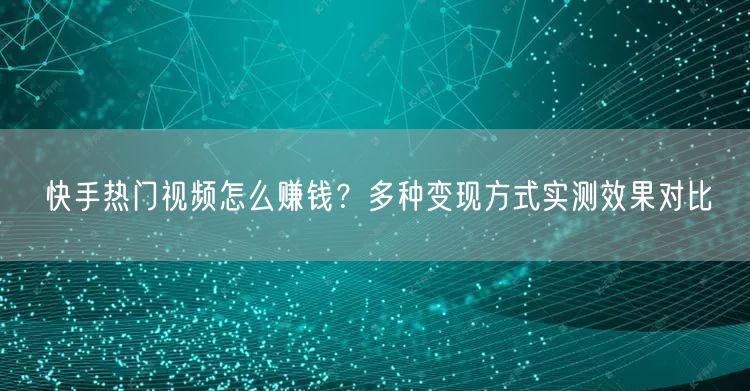 快手热门视频怎么赚钱？多种变现方式实测效果对比