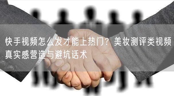 快手视频怎么发才能上热门？美妆测评类视频真实感营造与避坑话术