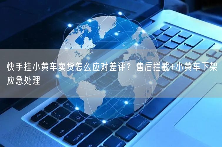 快手挂小黄车卖货怎么应对差评？售后拦截+小黄车下架应急处理