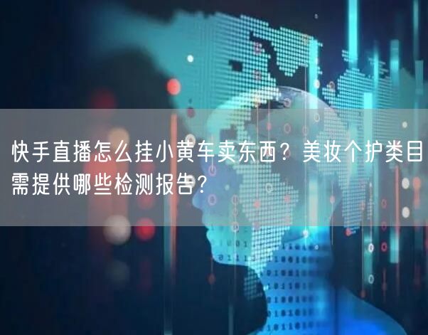 快手直播怎么挂小黄车卖东西？美妆个护类目需提供哪些检测报告？