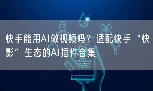 快手能用AI做视频吗？适配快手“快影”生态的AI插件合集