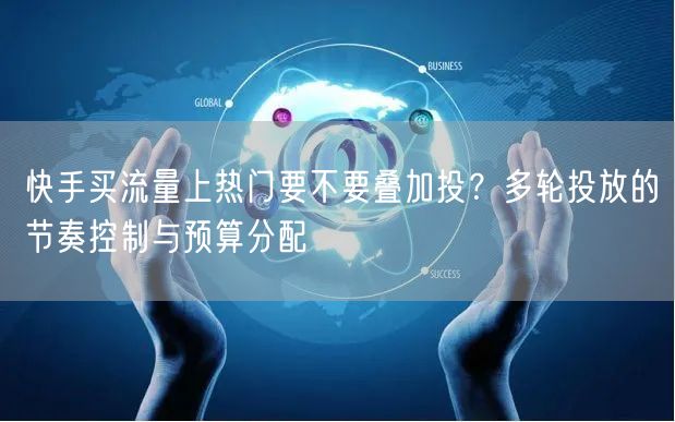 快手买流量上热门要不要叠加投？多轮投放的节奏控制与预算分配
