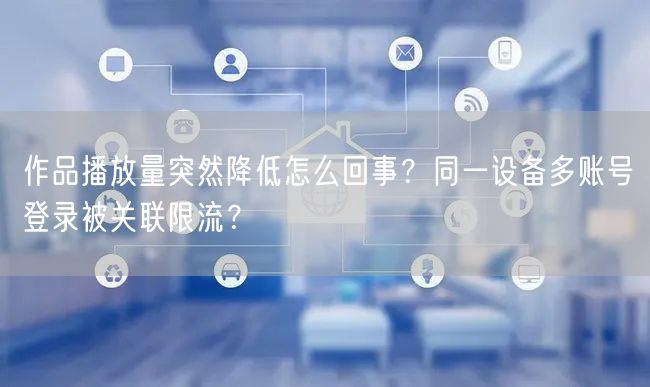 作品播放量突然降低怎么回事？同一设备多账号登录被关联限流？