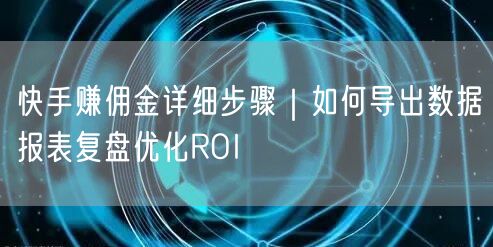 快手赚佣金详细步骤｜如何导出数据报表复盘优化ROI