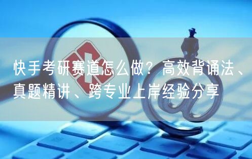 快手考研赛道怎么做？高效背诵法、真题精讲、跨专业上岸经验分享