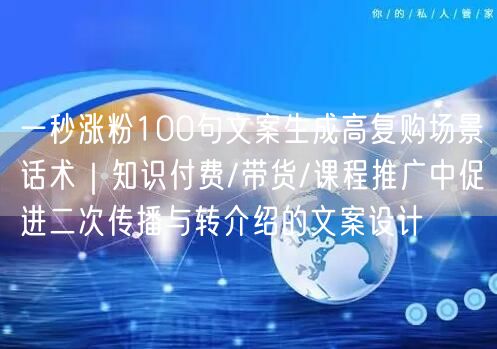 一秒涨粉100句文案生成高复购场景话术｜知识付费/带货/课程推广中促进二次传播与