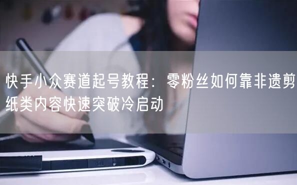 快手小众赛道起号教程：零粉丝如何靠非遗剪纸类内容快速突破冷启