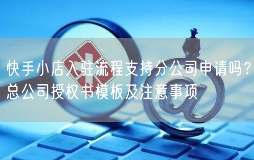快手小店入驻流程支持分公司申请吗？总公司授权书模板及注意事项