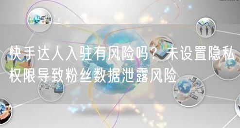 快手达人入驻有风险吗？未设置隐私权限导致粉丝数据泄露风险