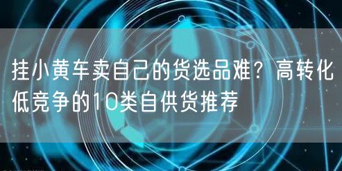 挂小黄车卖自己的货选品难？高转化低竞争的10类自供货推荐