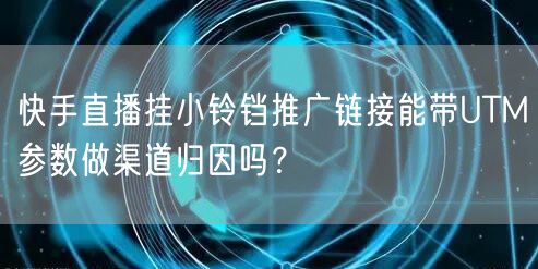快手直播挂小铃铛推广链接能带UTM参数做渠道归因吗？