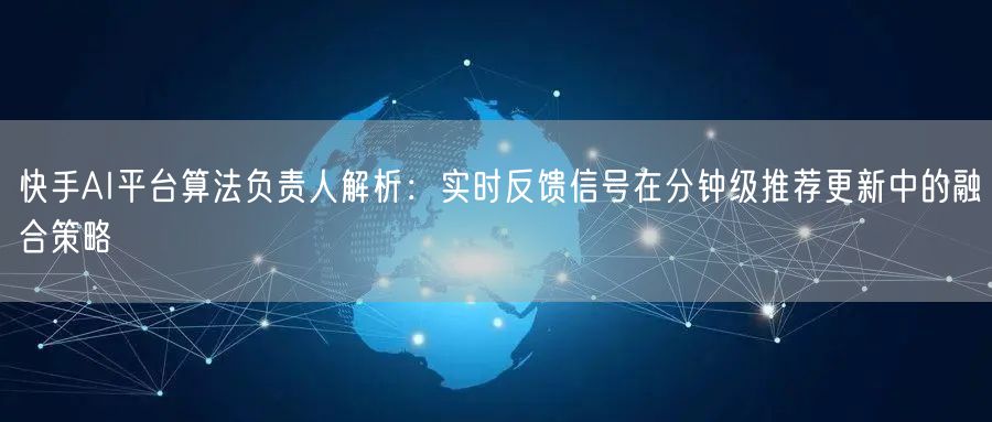 快手AI平台算法负责人解析：实时反馈信号在分钟级推荐更新中的
