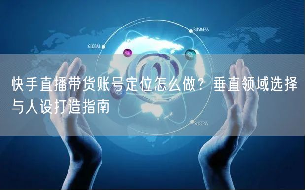 快手直播带货账号定位怎么做？垂直领域选择与人设打造指南