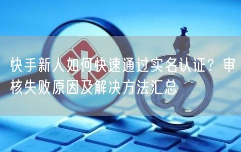 快手新人如何快速通过实名认证？审核失败原因及解决方法汇总