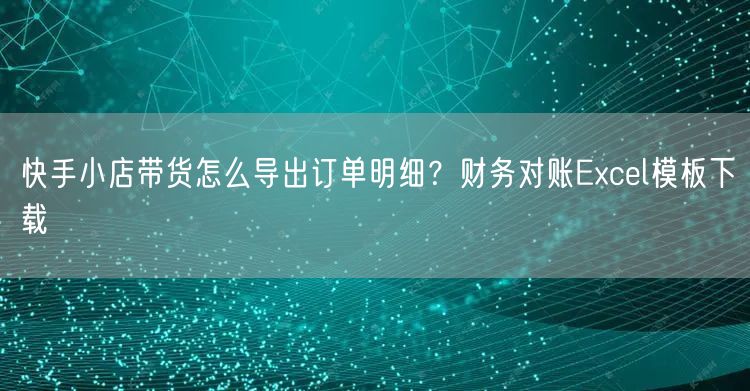 快手小店带货怎么导出订单明细？财务对账Excel模板下载