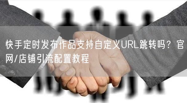 快手定时发布作品支持自定义URL跳转吗？官网/店铺引流配置教