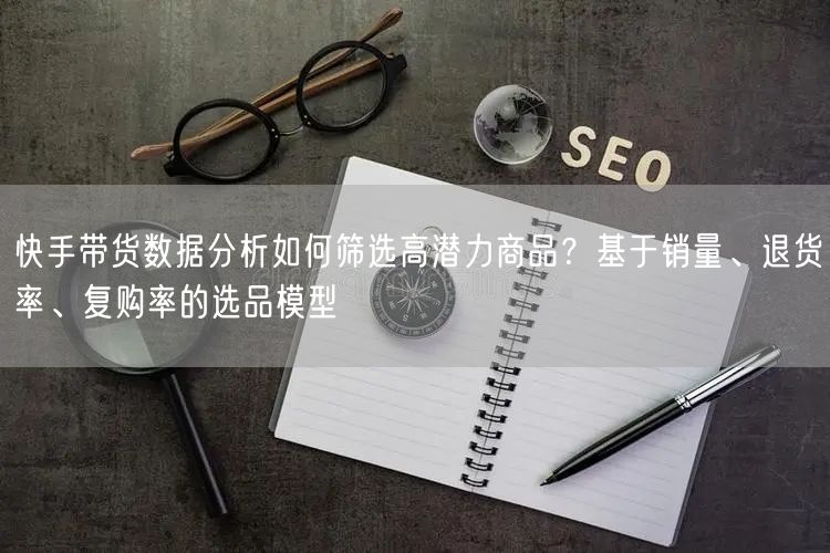 快手带货数据分析如何筛选高潜力商品？基于销量、退货率、复购率