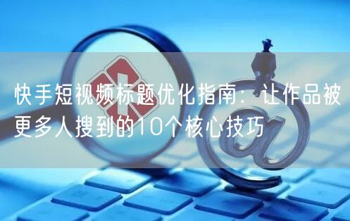 快手短视频标题优化指南：让作品被更多人搜到的10个核心技巧