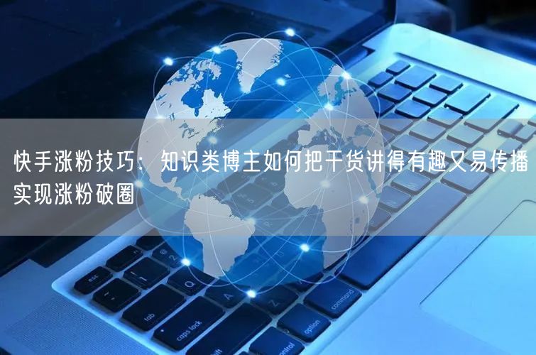 快手涨粉技巧：知识类博主如何把干货讲得有趣又易传播实现涨粉破圈