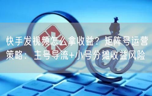 快手发视频怎么拿收益？矩阵号运营策略：主号导流+小号分摊收益风险