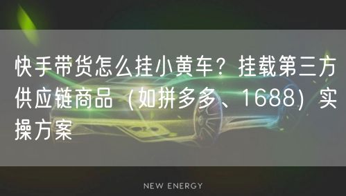 快手带货怎么挂小黄车？挂载第三方供应链商品（如拼多多、1688）实操方案
