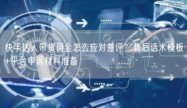 快手达人带货佣金怎么应对差评？售后话术模板+平台申诉材料准备