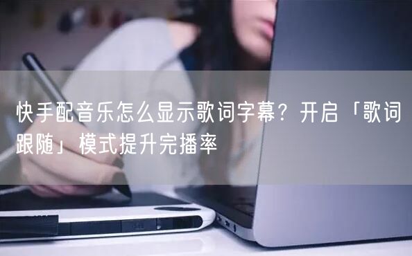 快手配音乐怎么显示歌词字幕？开启「歌词跟随」模式提升完播率