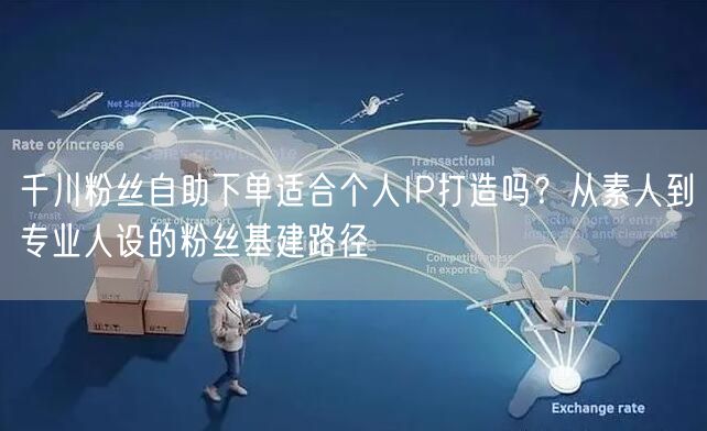 千川粉丝自助下单适合个人IP打造吗？从素人到专业人设的粉丝基建路径