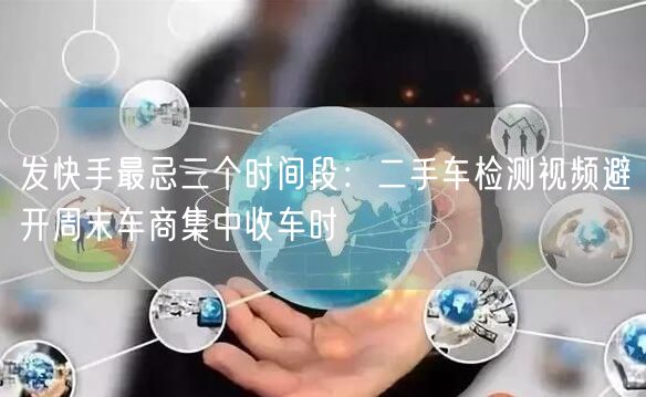 发快手最忌三个时间段：二手车检测视频避开周末车商集中收车时
