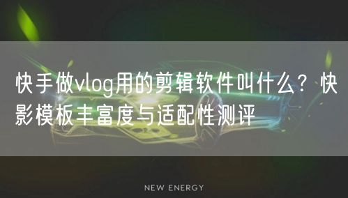 快手做vlog用的剪辑软件叫什么？快影模板丰富度与适配性测评