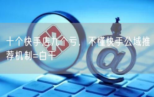 十个快手店九个亏，不懂快手公域推荐机制=白干